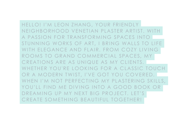 Hello I m Leon Zhang your friendly neighborhood Venetian plaster artist With a passion for transforming spaces into stunning works of art I bring walls to life with elegance and flair From cozy living rooms to grand commercial spaces my creations are as unique as my clients Whether you re looking for a classic touch or a modern twist I ve got you covered When I m not perfecting my plastering skills you ll find me diving into a good book or dreaming up my next big project Let s create something beautiful together
