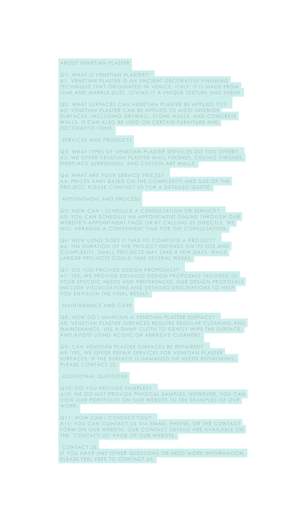 About Venetian Plaster Q1 What is Venetian plaster A1 Venetian plaster is an ancient decorative finishing technique that originated in Venice Italy It is made from lime and marble dust giving it a unique texture and sheen Q2 What surfaces can Venetian plaster be applied to A2 Venetian plaster can be applied to most interior surfaces including drywall stone walls and concrete walls It can also be used on certain furniture and decorative items Services and Products Q3 What types of Venetian plaster services do you offer A3 We offer Venetian plaster wall finishes ceiling finishes fireplace surrounds and custom art walls Q4 What are your service prices A4 Prices vary based on the complexity and size of the project Please contact us for a detailed quote Appointment and Process Q5 How can I schedule a consultation or service A5 You can schedule an appointment online through our website s appointment page or by calling us directly We will arrange a convenient time for the consultation Q6 How long does it take to complete a project A6 The duration of the project depends on its size and complexity Small projects may take a few days while larger projects could take several weeks Q7 Do you provide design proposals A7 Yes we provide detailed design proposals tailored to your specific needs and preferences Our design proposals include visualizations and detailed descriptions to help you envision the final result Maintenance and Care Q8 How do I maintain a Venetian plaster surface A8 Venetian plaster surfaces require regular cleaning and maintenance Use a damp cloth to gently wipe the surface and avoid using acidic or abrasive cleaners Q9 Can Venetian plaster surfaces be repaired A9 Yes we offer repair services for Venetian plaster surfaces If the surface is damaged or needs refinishing please contact us Additional Questions Q10 Do you provide samples A10 We do not provide physical samples However you can view our portfolio on our website to see examples of our work Q11 How can I contact you A11 You can contact us via email phone or the contact form on our website Our contact details are available on the Contact Us page of our website Contact Us If you have any other questions or need more information please feel free to contact us