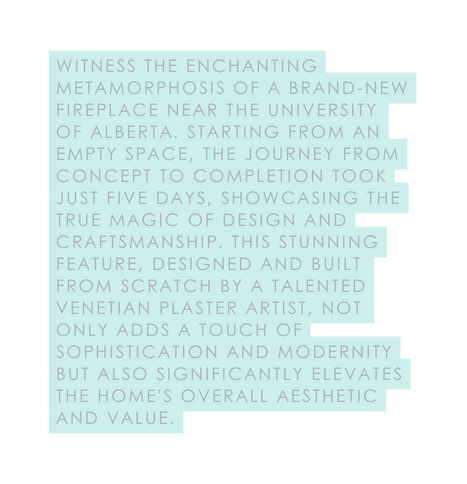 Witness the enchanting metamorphosis of a brand new fireplace near the University of Alberta Starting from an empty space the journey from concept to completion took just five days showcasing the true magic of design and craftsmanship This stunning feature designed and built from scratch by a talented Venetian plaster artist not only adds a touch of sophistication and modernity but also significantly elevates the home s overall aesthetic and value