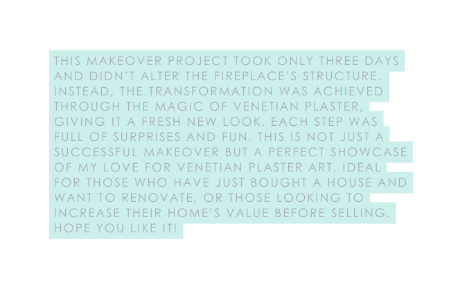 This makeover project took only three days and didn t alter the fireplace s structure Instead the transformation was achieved through the magic of Venetian plaster giving it a fresh new look Each step was full of surprises and fun This is not just a successful makeover but a perfect showcase of my love for Venetian plaster art Ideal for those who have just bought a house and want to renovate or those looking to increase their home s value before selling Hope you like it